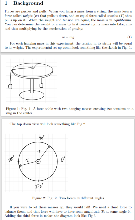 1 Background
Forces are pushes and pulls. When you hang a mass from a string, the mass feels a
force called weight (w) that pulls it down, and an equal force called tension (T) that
pulls up on it. When the weight and tension are equal, the mass is in equilibrium.
You can determine the weight of a mass by first converting its mass into kilograms
and then multiplying by the acceleration of gravity:
w = mg
(1)
For each hanging mass in this experiment, the tension in its string will be equal
to its weight. The experimental set up would look something like the sketch in Fig. 1.
3
Figure 1: Fig. 1: A force table with two hanging masses creating two tensions on a
ring in the center.
The top down view will look something like Fig 2.
180°
T₂
90°
T₁
270°
Figure 2: Fig. 2: Two forces at different angles
If you were to let these masses go, they would fall! We need a third force to
balance them, and that force will have to have some magnitude 73 at some angle 03.
Adding the third force in makes the diagram look like Fig 3.