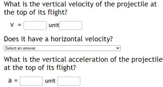 What is the vertical velocity of the projectile at
the top of its flight?
V =
unit
Does it have a horizontal velocity?
Select an answer
What is the vertical acceleration of the projectile
at the top of its flight?
a =
unit