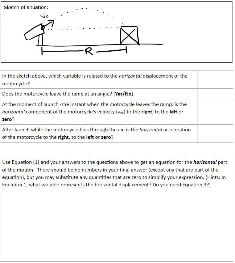 Sketch of situation:
Vo
-R-
In the sketch above, which variable is related to the horizontal displacement of the
motorcycle?
Does the motorcycle leave the ramp at an angle? (Yes/No)
At the moment of launch -the instant when the motorcycle leaves the ramp: is the
horizontal component of the motorcycle's velocity (Vox) to the right, to the left or
zero?
After launch while the motorcycle flies through the air, is the horizontal acceleration
of the motorcycle to the right, to the left or zero?
Use Equation (1) and your answers to the questions above to get an equation for the horizontal part
of the motion. There should be no numbers in your final answer (except any that are part of the
equation), but you may substitute any quantities that are zero to simplify your expression. (Hints: In
Equation 1, what variable represents the horizontal displacement? Do you need Equation 3?)