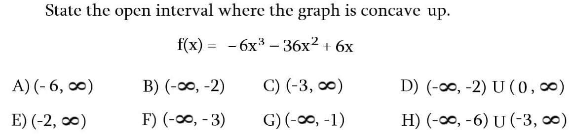 State the open interval where the graph is concave up.
f(x) = -6x³ - 36x² + 6x
A) (-6,∞0)
E) (-2, 0)
B) (-∞, -2)
F) (-∞, -3)
C) (-3, ∞)
G) (-∞, -1)
D) (-∞, -2) U (0, ∞)
H) (-∞, -6) U (-3, ∞)