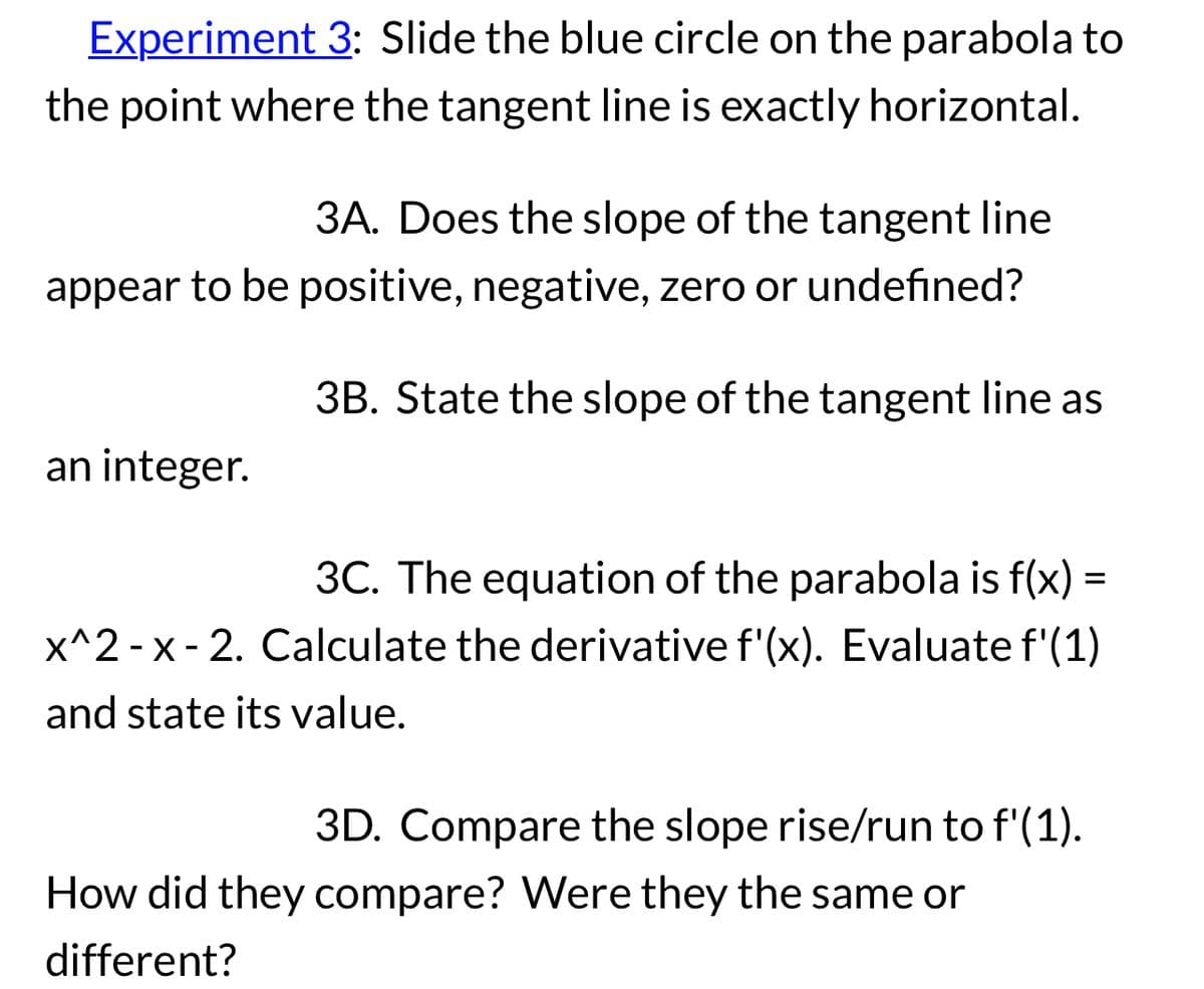 Experiment 3: Slide the blue circle on the parabola to
the point where the tangent line is exactly horizontal.
3A. Does the slope of the tangent line
appear to be positive, negative, zero or undefined?
3B. State the slope of the tangent line as
an integer.
3C. The equation of the parabola is f(x) =
x^2 - x - 2. Calculate the derivative f'(x). Evaluate f'(1)
and state its value.
3D. Compare the slope rise/run to f'(1).
How did they compare? Were they the same or
different?