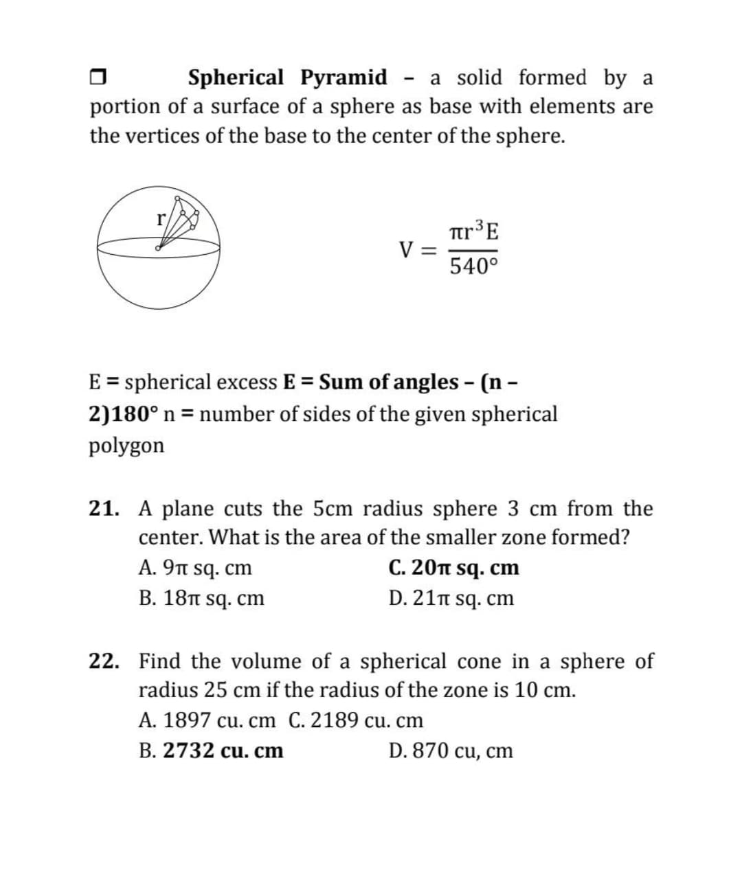 Spherical Pyramid - a solid formed by a
portion of a surface of a sphere as base with elements are
the vertices of the base to the center of the sphere.
tr³E
V =
540°
E = spherical excess E = Sum of angles - (n -
2)180° n = number of sides of the given spherical
polygon
21. A plane cuts the 5cm radius sphere 3 cm from the
center. What is the area of the smaller zone formed?
A. 9t sq. cm
C. 20 sq. cm
B. 18TT sq. cm
D. 21n sq. cm
22. Find the volume of a spherical cone in a sphere of
radius 25 cm if the radius of the zone is 10 cm.
A. 1897 cu. cm C. 2189 cu. cm
B. 2732 cu. cm
D. 870 cu, cm
