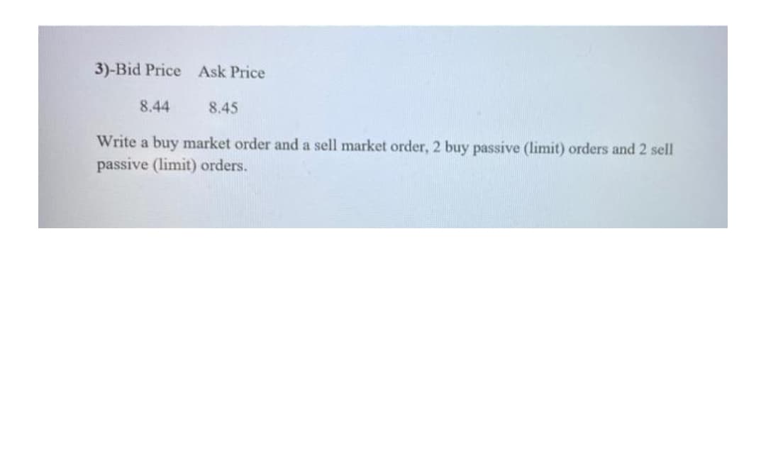 3)-Bid Price Ask Price
8.44
8.45
Write a buy market order and a sell market order, 2 buy passive (limit) orders and 2 sell
passive (limit) orders.
