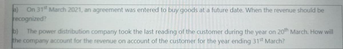 a)
On 31 March 2021, an agreement was entered to buy goods at a future date. When the revenue should be
recognized?
b)
the company account for the revenue on account of the customer for the year ending 31st March?
The
power distribution company took the last reading of the customer during the year on 20th March. How will
