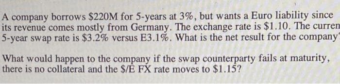 A company borrows $220M for 5-years at 3%, but wants a Euro liability since
its revenue comes mostly from Germany. The exchange rate is $1.10. The curren
5-year swap rate is $3.2% versus E3.1%. What is the net result for the company
What would happen to the company if the swap counterparty fails at maturity,
there is no collateral and the $/E FX rate moves to $1.15?
