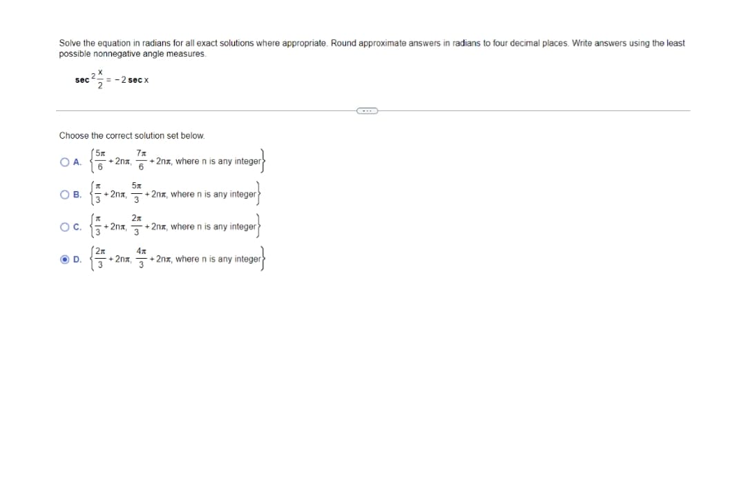 Solve the equation in radians for all exact solutions where appropriate. Round approximate answers in radians to four decimal places. Write answers using the least
possible nonnegative angle measures.
sec = - 2 sec x
Choose the correct solution set below.
(5x
-+2na
7x
+ 2nx, where n is any integer
OA.
OB.
+2nx.
+ 2nx, where n is any integer
OC.
2n
+ 2nx, where n is any integer
-2na,
3
(2n
4x
+ 2nx, where n is any integer
w/
OD.
+ 2nx
