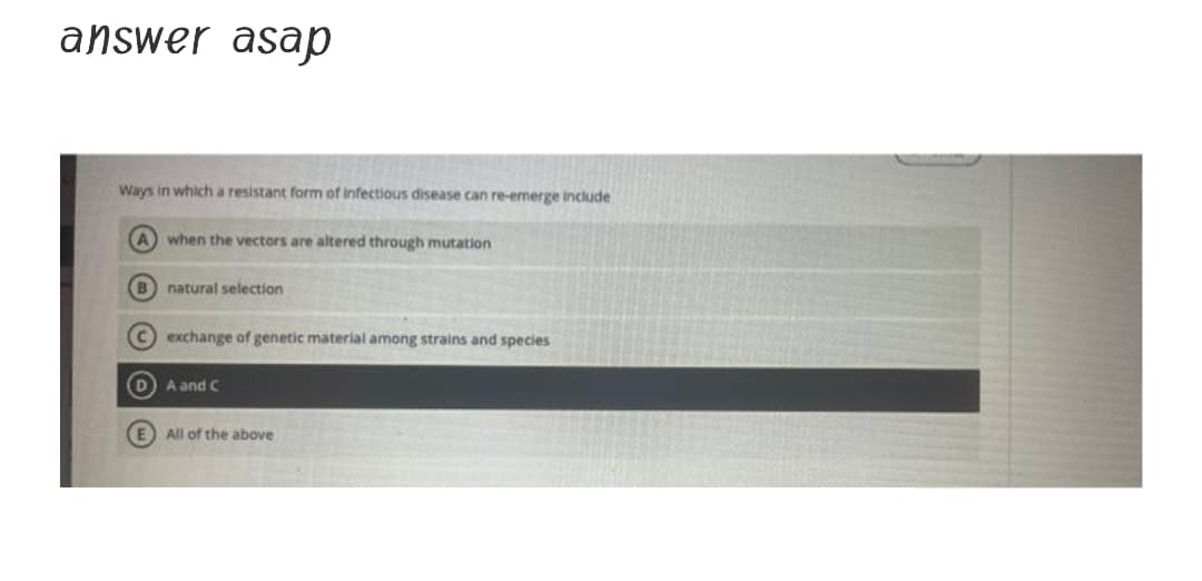 answer asap
Ways in which a resistant form of infectious disease can re-emerge include
A when the vectors are altered through mutation
B natural selection
Cexchange of genetic material among strains and species
D A and C
E All of the above
