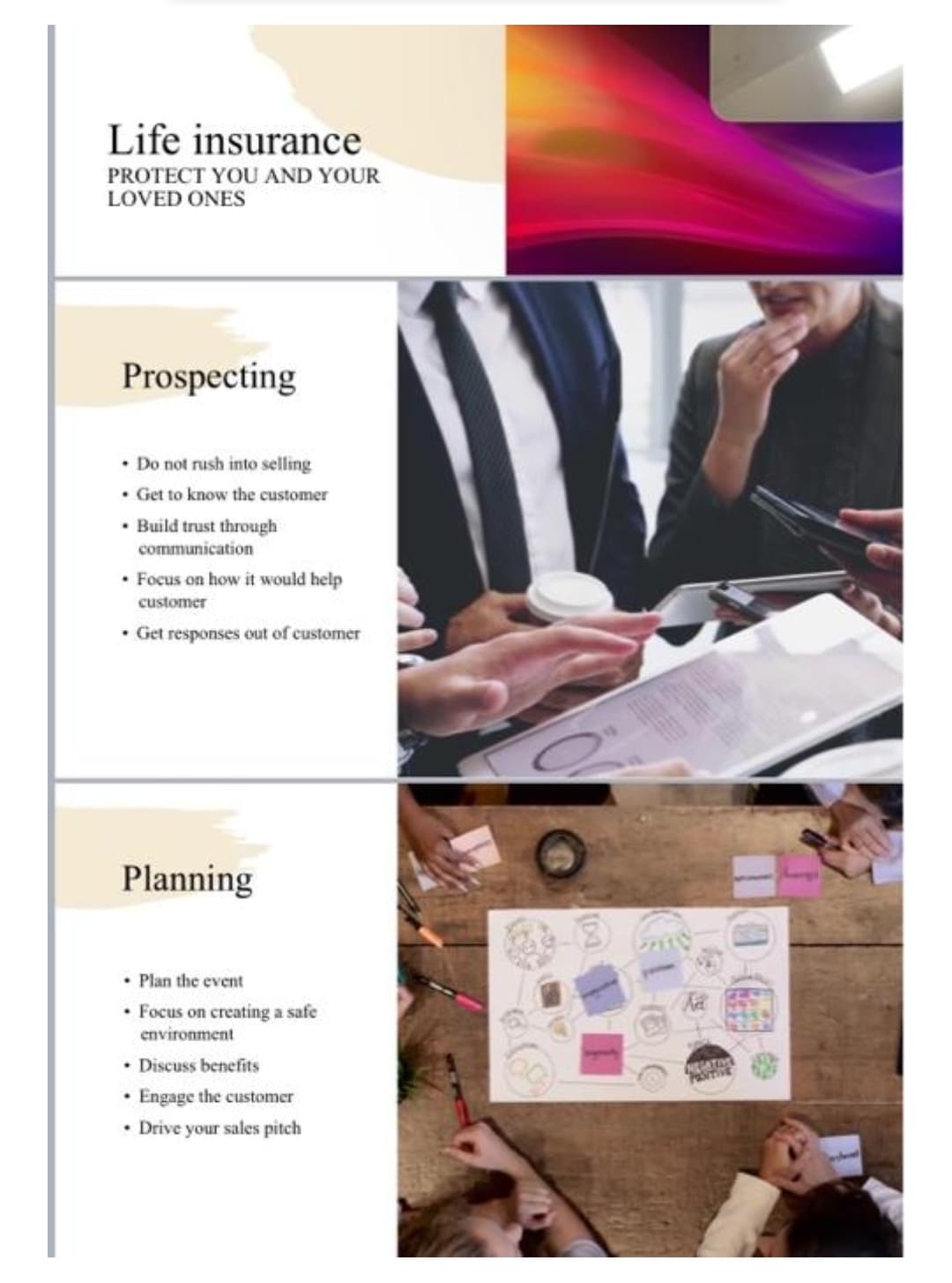 Life insurance
PROTECT YOU AND YOUR
LOVED ONES
Prospecting
• Do not rush into selling
• Get to know the customer
• Build trust through
communication
• Focus on how it would help
customer
• Get responses out of customer
Planning
Plan the event
• Focus on creating a safe
environment
Discuss benefits
• Engage the customer
• Drive your sales pitch
