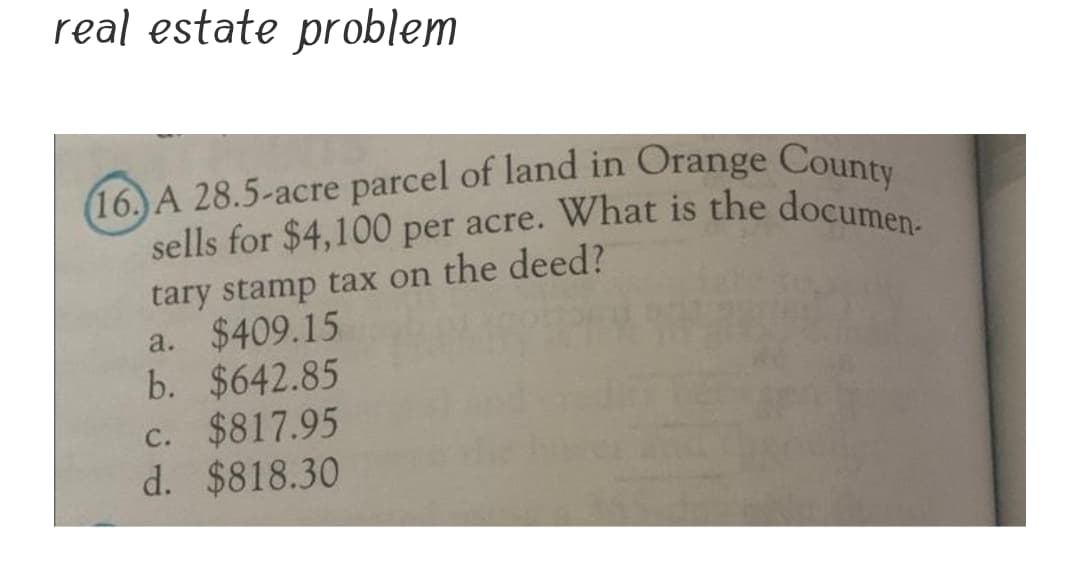 (16. A 28.5-acre parcel of land in Orange County
sells for $4,100 per acre. What is the documen-
real estate problem
16.) A 28.5-acre parcel of land in Orange Count
sells for $4,100 per acre. What is the docume
tary stamp tax on the deed?
a. $409.15
b. $642.85
c. $817.95
d. $818.30
