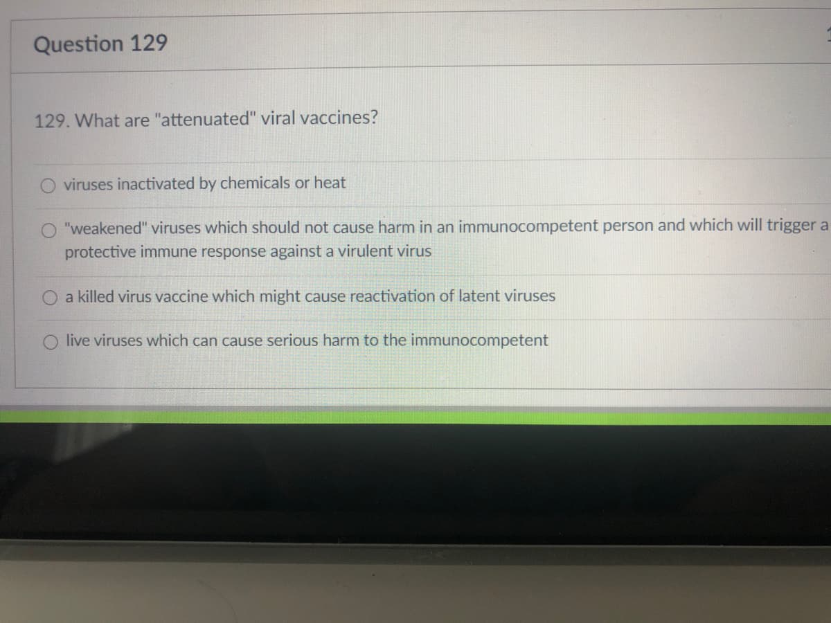 Question 129
129. What are "attenuated" viral vaccines?
viruses inactivated by chemicals or heat
"weakened" viruses which should not cause harm in an immunocompetent person and which will trigger a
protective immune response against a virulent virus
a killed virus vaccine which might cause reactivation of latent viruses
live viruses which can cause serious harm to the immunocompetent
