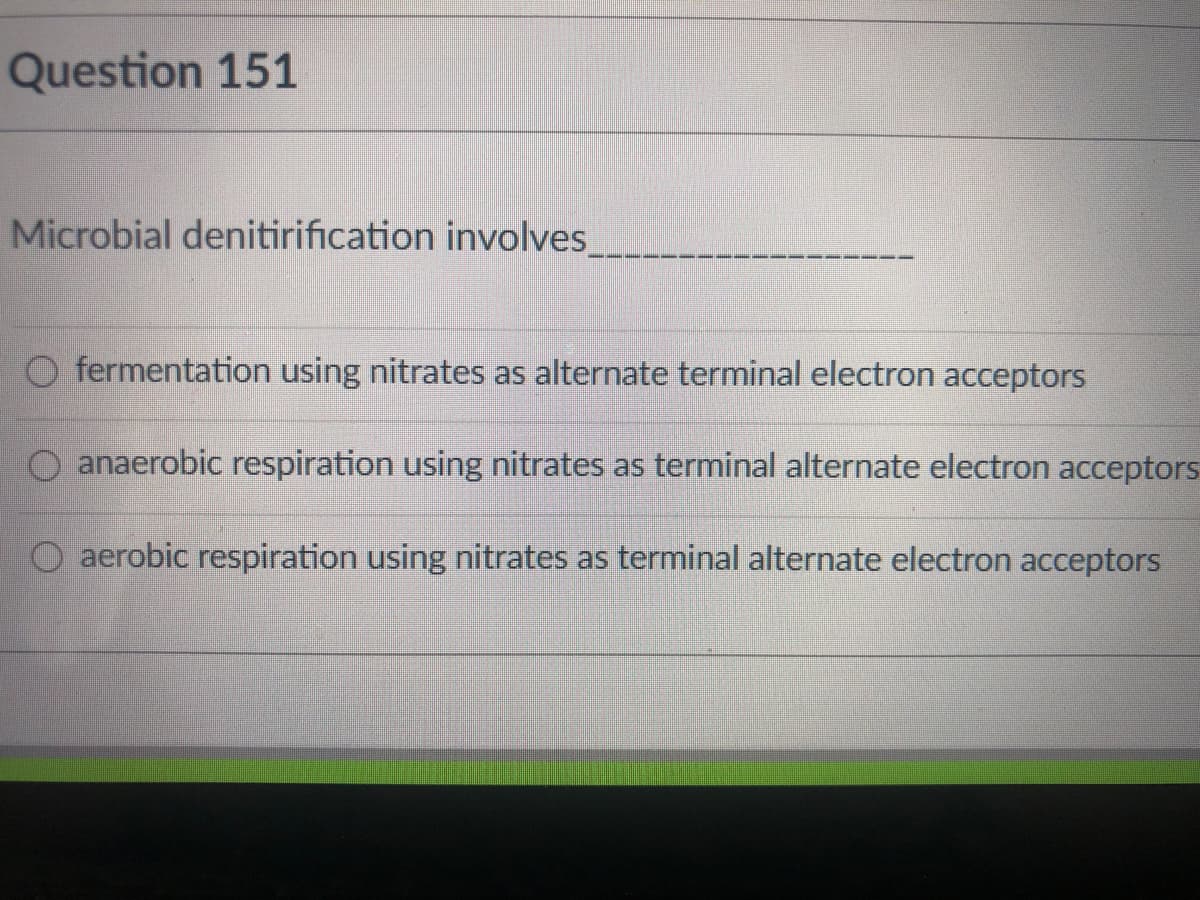 Question 151
Microbial denitirification involves_
O fermentation using nitrates as alternate terminal electron acceptors
O anaerobic respiration using nitrates as terminal alternate electron acceptors
aerobic respiration using nitrates as terminal alternate electron acceptors
