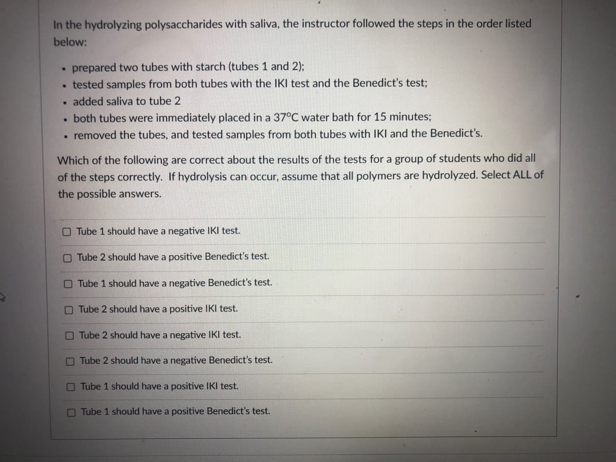 In the hydrolyzing polysaccharides with saliva, the instructor followed the steps in the order listed
below:
prepared two tubes with starch (tubes 1 and 2);
tested samples from both tubes with the IKI test and the Benedict's test;
added saliva to tube 2
both tubes were immediately placed in a 37°C water bath for 15 minutes;
• removed the tubes, and tested samples from both tubes with IKI and the Benedict's.
Which of the following are correct about the results of the tests for a group of students who did all
of the steps correctly. If hydrolysis can occur, assume that all polymers are hydrolyzed. Select ALL of
the possible answers.
O Tube 1 should have a negative IKI test.
O Tube 2 should have a positive Benedict's test.
O Tube 1 should have a negative Benedict's test.
O Tube 2 should have a positive IKI test.
O Tube 2 should have a negative IKI test.
O Tube 2 should have a negative Benedict's test.
O Tube 1 should have a positive IKI test.
O Tube 1 should have a positive Benedict's test.
