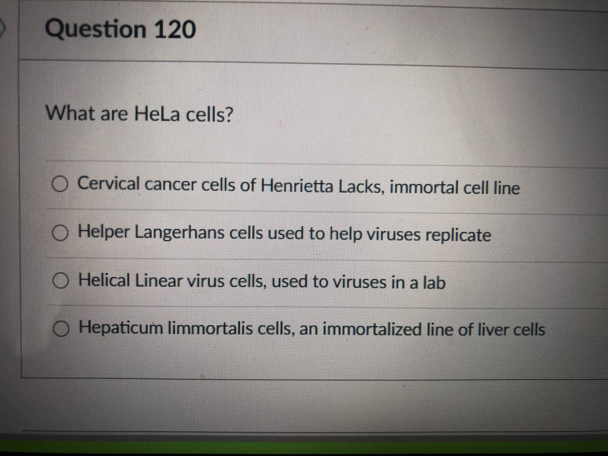 Question 120
What are HeLa cells?
O Cervical cancer cells of Henrietta Lacks, immortal cell line
O Helper Langerhans cells used to help viruses replicate
O Helical Linear virus cells, used to viruses in a lab
O Hepaticum limmortalis cells, an immortalized line of liver cells
