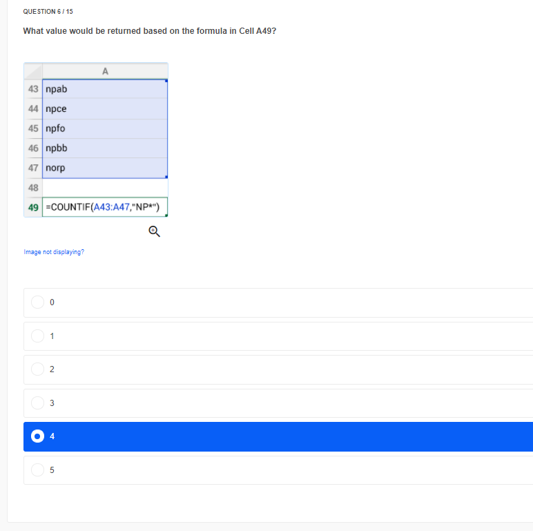 QUE STION 6 / 15
What value would be returned based on the formula in Cell A49?
A
43 | праb
44 | прсе
45 npfo
46 npbb
47 norp
48
49 =COUNTIF(A43:A47,"NP*")
Image not displaying?
4
2.
3.

