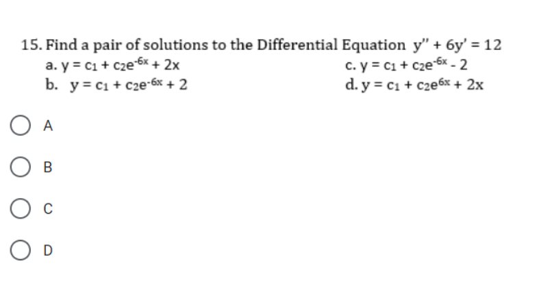 15. Find a pair of solutions to the Differential Equation y" + 6y' = 12
a. y = c1 + cze6x + 2x
b. y = c1 + c2e-6x + 2
c. y = c1 + c2e 6x - 2
d. y = c1 + c2e6x + 2x
O A
О в
D
