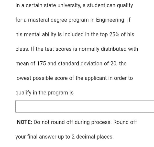 In a certain state university, a student can qualify
for a masteral degree program in Engineering if
his mental ability is included in the top 25% of his
class. If the test scores is normally distributed with
mean of 175 and standard deviation of 20, the
lowest possible score of the applicant in order to
qualify in the program is
NOTE: Do not round off during process. Round off
your final answer up to 2 decimal places.
