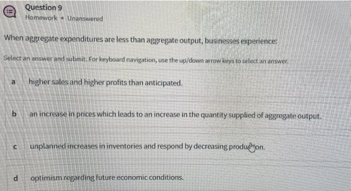 Question 9
Homework . Unanswered
When aggregate expenditures are less than aggregate output, businesses experience:
Select an answer and submit. For keyboard navigation, use the up/down arrow keys to select an answer.
higher sales and higher profits than anticipated.
a
an increase in prices which leads to an increase in the quantity supplied of aggregate output.
unplanned increases in inventories and respond by decreasing produdion.
optimism regarding future economic conditions.
Pl
