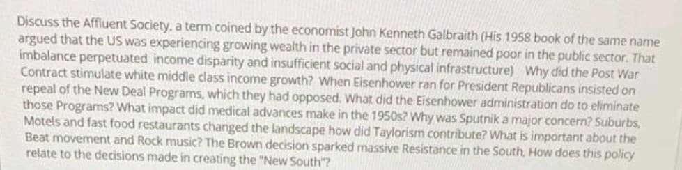 Discuss the Affluent Society, a term coined by the economist John Kenneth Galbraith (His 1958 book of the same name
argued that the US was experiencing growing wealth in the private sector but remained poor in the public sector. That
imbalance perpetuated income disparity and insufficient social and physical infrastructure) Why did the Post War
Contract stimulate white middle class income growth? When Eisenhower ran for President Republicans insisted on
repeal of the New Deal Programs, which they had opposed. What did the Eisenhower administration do to eliminate
those Programs? What impact did medical advances make in the 1950s? Why was Sputnik a major concern? Suburbs,
Motels and fast food restaurants changed the landscape how did Taylorism contribute? What is important about the
Beat movement and Rock music? The Brown decision sparked massive Resistance in the South, How does this policy
relate to the decisions made in creating the "New South"?
