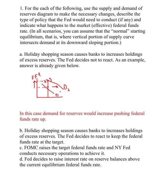 1. For the each of the following, use the supply and demand of
reserves diagram to make the necessary changes, describe the
type of policy that the Fed would need to conduct (if any) and
indicate what happens to the market (effective) federal funds
rate. (In all scenarios, you can assume that the "normal" starting
equilibrium, that is, where vertical portion of supply curve
intersects demand at its downward sloping portion.)
a. Holiday shopping season causes banks to increases holdings
of excess reserves. The Fed decides not to react. As an example,
answer is already given below.
FER
In this case demand for reserves would increase pushing federal
funds rate up.
b. Holiday shopping season causes banks to increases holdings
of excess reserves. The Fed decides to react to keep the federal
funds rate at the target.
c. FOMC raises the target federal funds rate and NY Fed
conducts necessary operations to achieve it.
d. Fed decides to raise interest rate on reserve balances above
the current equilibrium federal funds rate.
