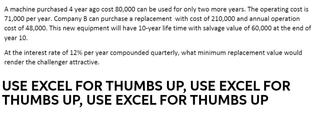 A machine purchased 4 year ago cost 80,000 can be used for only two more years. The operating cost is
71,000 per year. Company B can purchase a replacement with cost of 210,000 and annual operation
cost of 48,000. This new equipment will have 10-year life time with salvage value of 60,000 at the end of
year 10.
At the interest rate of 12% per year compounded quarterly, what minimum replacement value would
render the challenger attractive.
USE EXCEL FOR THUMBS UP, USE EXCEL FOR
THUMBS UP, USE EXCEL FOR THUMBS UP
