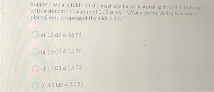 Suppose we are told that the mean age for students taking the SAT is 164 years
with a standard deviation of 0.68 years. What ages (rounded to two decimal
places) would represent the middle 36%?
O a) 15.86 & 16.54
O b) 16.06 & 16.74
O c) 16.08 & 16.72
O d) 15.88 & 16.52
