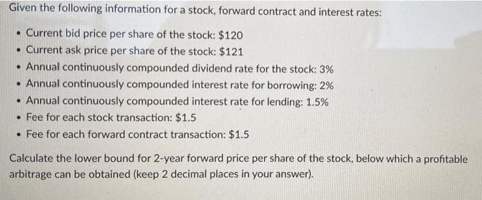 Given the following information for a stock, forward contract and interest rates:
• Current bid price per share of the stock: $120
• Current ask price per share of the stock: $121
• Annual continuously compounded dividend rate for the stock: 3%
• Annual continuously compounded interest rate for borrowing: 2%
• Annual continuously compounded interest rate for lending: 1.5%
• Fee for each stock transaction: $1.5
• Fee for each forward contract transaction: $1.5
Calculate the lower bound for 2-year forward price per share of the stock, below which a profitable
arbitrage can be obtained (keep 2 decimal places in your answer).
