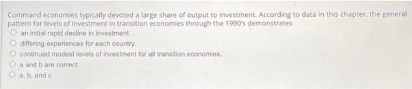 Command economies typically devoted a large share of output to investment. According to data in this chapter, the general
pattern for levels of investment in transition economies through the 1990's demonstrates
O an initial rapid decline in investment.
O differing experiences for each country.
O continued modest levels of investment for all transition economies.
O a and b are correct.
O a, b, and c
