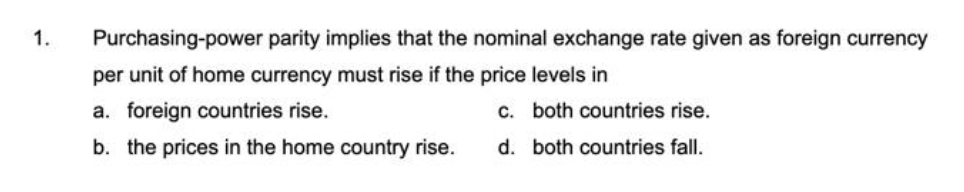 1.
Purchasing-power parity implies that the nominal exchange rate given as foreign currency
per unit of home currency must rise if the price levels in
a. foreign countries rise.
C. both countries rise.
b. the prices in the home country rise.
d. both countries fall.
