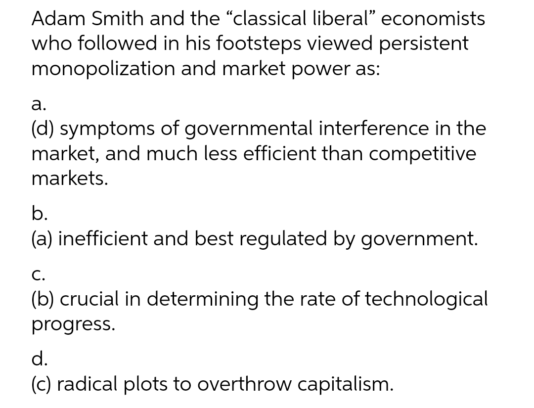 Adam Smith and the "classical liberal" economists
who followed in his footsteps viewed persistent
monopolization and market power as:
а.
(d) symptoms of governmental interference in the
market, and much less efficient than competitive
markets.
b.
(a) inefficient and best regulated by government.
С.
(b) crucial in determining the rate of technological
progress.
d.
(c) radical plots to overthrow capitalism.
