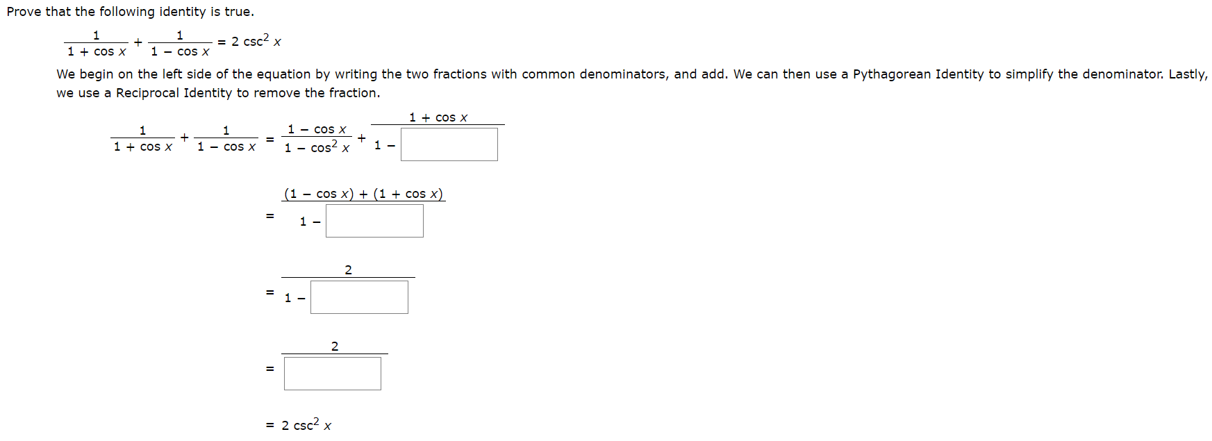 Prove that the following identity is true.
1
1
= 2 csc2 x
1 cos X
1 cos X
We begin on the left side of the equation by writing the two fractions with common denominators, and add. We can then use a Pythagorean Identity to simplify the denominator. Lastly,
we use a Reciprocal Identity to remove the fraction
1 cos X
1 - cos X
1
1
1 cos X
1 cos2 x
1
1 - cos X
(1 cos x) + (1 + cos x)
1 -
2
1
2
= 2 csc2 x

