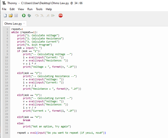 T Thonny - C:\Users\User\Desktop\Ohms Law.py @ 34:66
File Edit View Run Tools Help
STOP
Ohms Law.py X
1 repeat=1
2
while (repeat==1):
print("1. Calculate voltage")
print("2. Calculate Resistance")
print("3. Calculate Current")
print("4. Exit Program")
input("> ")
ask
if (ask == "1"):
TEETH=274597928722#4972222
10
11
12
13
14
15
16
17
18
19
20
21
23
26
30
31
32
33
34
print("-- calculating Voltage --")
i = eval(input("Current: "))
reval(input("Resistence: "))
v=ir
print("voltage = ", format(v, ".2f"))
print("-- Calculating Resistance --")
v = eval(input("voltage: "))
i = eval(input("Current: "))
r=v/i
print("Resistance = ", format(r, ".2f"))
print(" calculating Current --")
v = eval(input("voltage: "))
r = eval(input("Resistence: "))
i=v/r
print("Current = ", format(i, ".2f"))
elif (ask == "4"):
break
else:
print("Not an option, Try again")
repeat= eval(input("Do you want to repeat (if yes=1, no=0"))
elif (ask == "2"):
elif (ask == "3"):