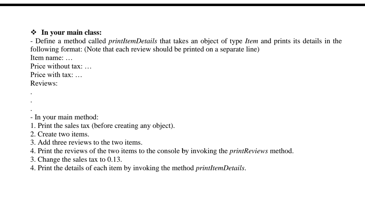 * In your main class:
- Define a method called printltemDetails that takes an object of type Item and prints its details in the
following format: (Note that each review should be printed on a separate line)
Item name: ...
Price without tax: ...
Price with tax: ...
Reviews:
- In your main method:
1. Print the sales tax (before creating any object).
2. Create two items.
3. Add three reviews to the two items.
4. Print the reviews of the two items to the console by invoking the printReviews method.
3. Change the sales tax to 0.13.
4. Print the details of each item by invoking the method printItemDetails.
