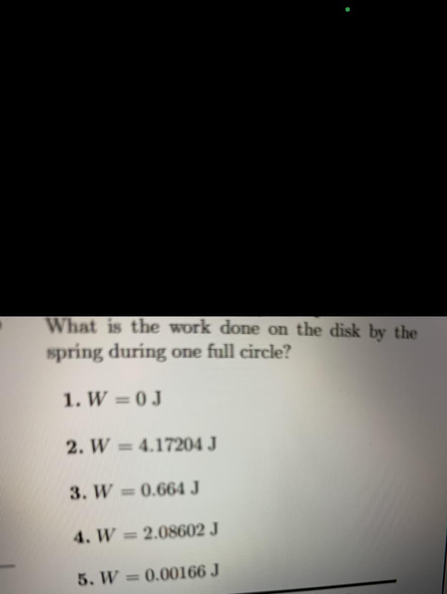 What is the work done on the disk by the
spring during one full circle?
1. W = 0J
2. W 4.17204 J
3. W 0.664 J
%3D
4. W 2.08602 J
5. W
0.00166 J
