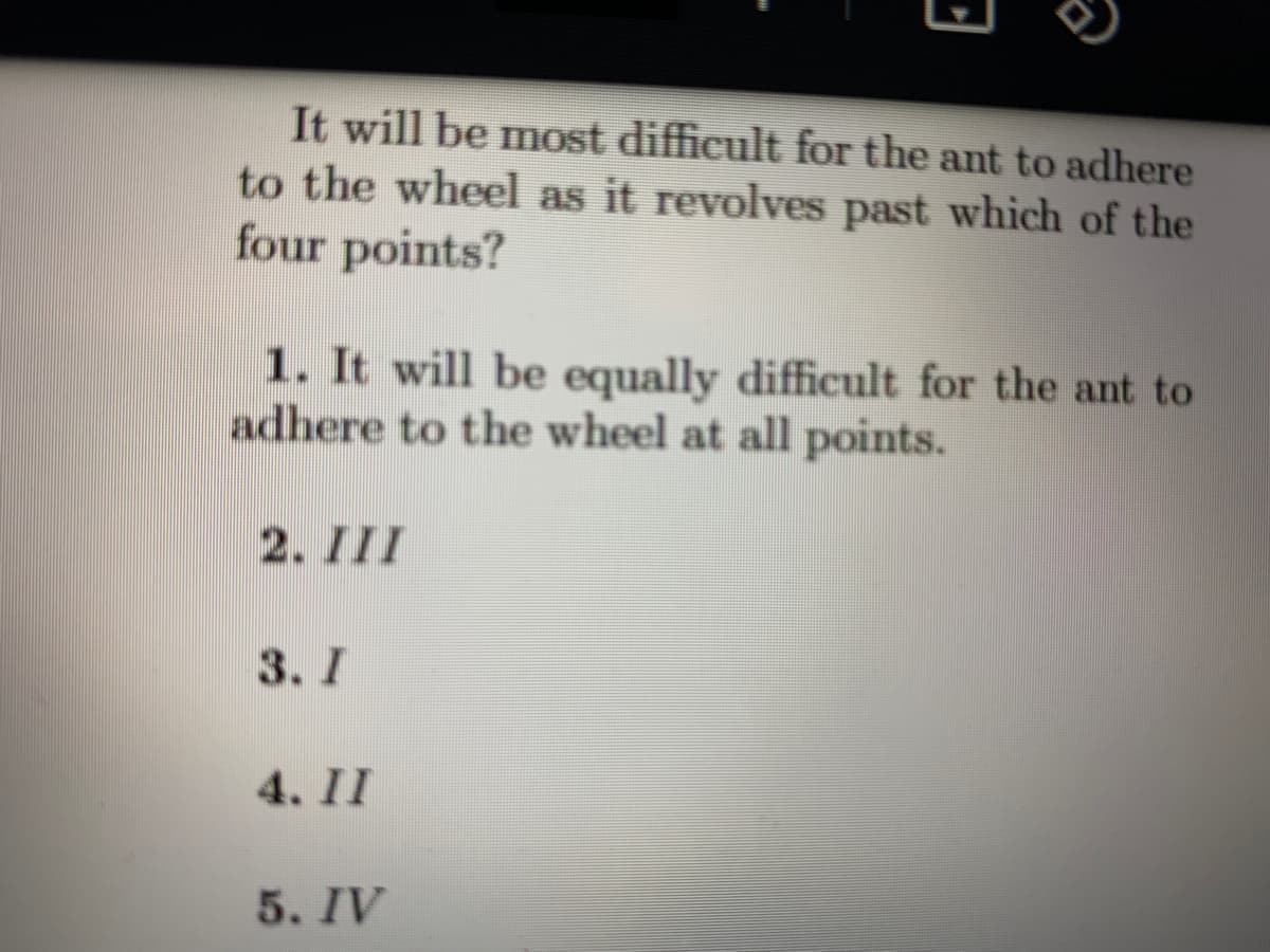 It will be most difficult for the ant to adhere
to the wheel as it revolves past which of the
four points?
1. It will be equally difficult for the ant to
adhere to the wheel at all points.
2. III
3. I
4. II
5. IV
