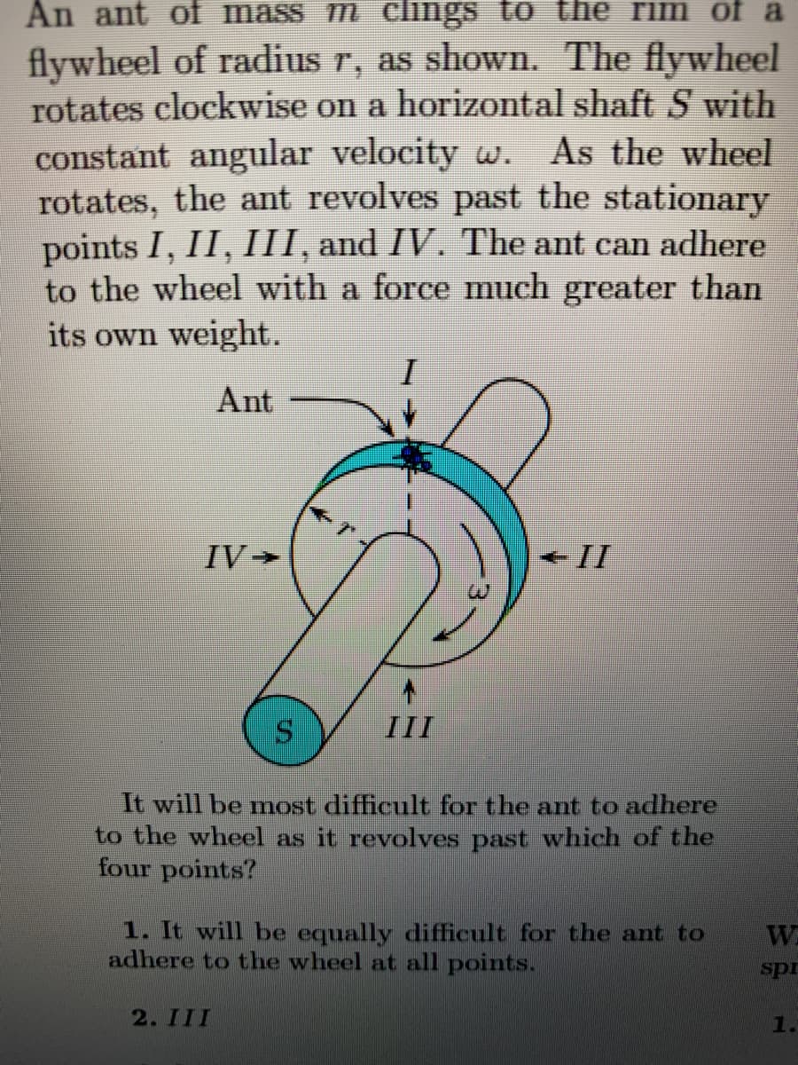 An ant of mass m clings to the rim of a
flywheel of radius r, as shown. The flywheel
rotates clockwise on a horizontal shaft S with
constant angular velocity w.
rotates, the ant revolves past the stationary
points I, II, III, and IV. The ant can adhere
to the wheel with a force much greater than
its own weight.
As the wheel
Ant
IV >
- II
III
It will be most difficult for the ant to adhere
to the wheel as it revolves past which of the
four points?
1. It will be equally difficult for the ant to
adhere to the wheel at all points.
W
spr
2. III
1.
