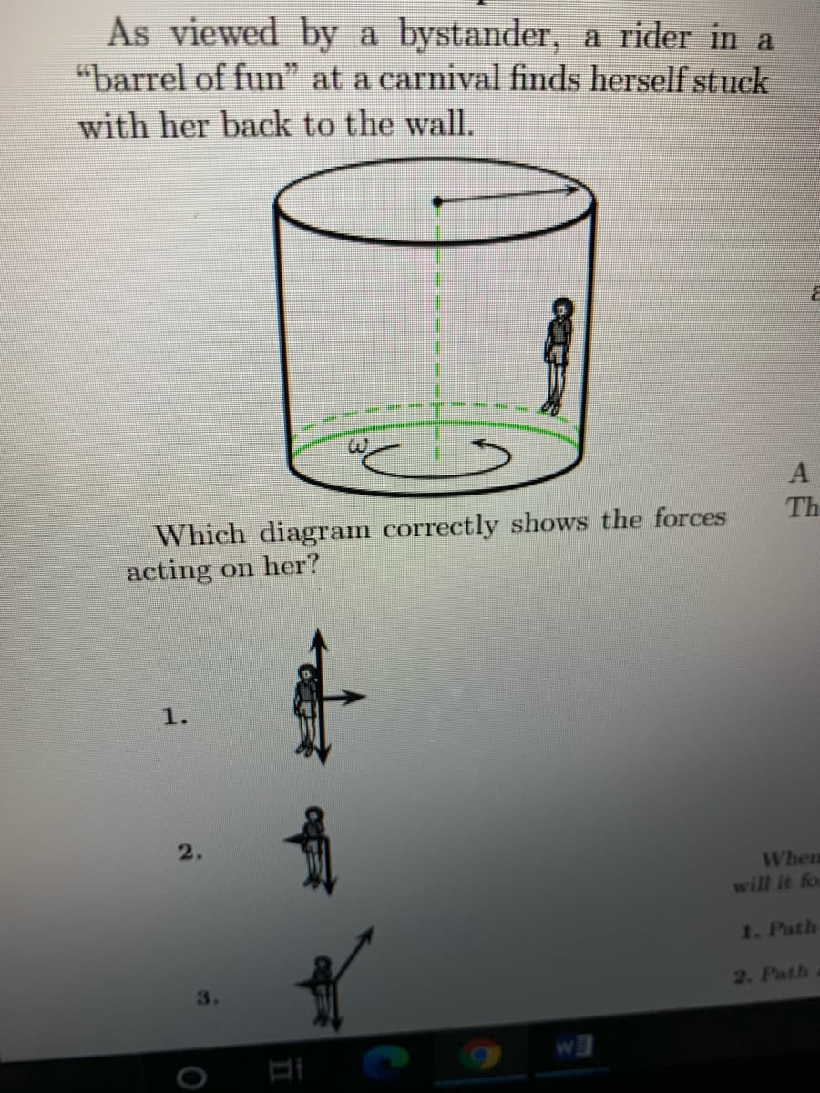 As viewed by a bystander, a rider in a
"barrel of fun" at a carnival finds herself stuck
with her back to the wall.
A
Th
Which diagram correctly shows the forces
acting on her?
1.
2.
When
will it for
1. Path
2. Path
3.
II
