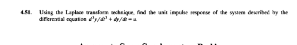 4.51. Using the Laplace transform technique, find the unit impulse response of the system described by the
differential equation d'y/dr + dy/dt - u.
