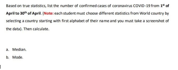 Based on true statistics, list the number of confirmed cases of coronavirus COVID-19 from 1t of
April to 30th of April. (Note: each student must choose different statistics from World country by
selecting a country starting with first alphabet of their na me and you must take a screenshot of
the data). Then calculate.
