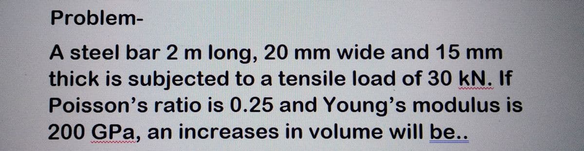 Problem-
A steel bar 2 m long, 20 mm wide and 15 mm
thick is subjected to a tensile load of 30 kN. If
Poisson's ratio is 0.25 and Young's modulus is
200 GPa, an increases in volume will be..