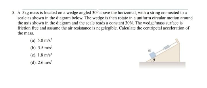 5. A 5kg mass is located on a wedge angled 30° above the horizontal, with a string connected to a
scale as shown in the diagram below. The wedge is then rotate in a uniform circular motion around
the axis shown in the diagram and the scale reads a constant 30N. The wedge/mass surface is
friction free and assume the air resistance is negelegible. Calculate the centripetal acceleration of
the mass.
(a). 5.0 m/s²
(b). 3.5 m/s²
(c). 1.8 m/s²
(d). 2.6 m/s²
m