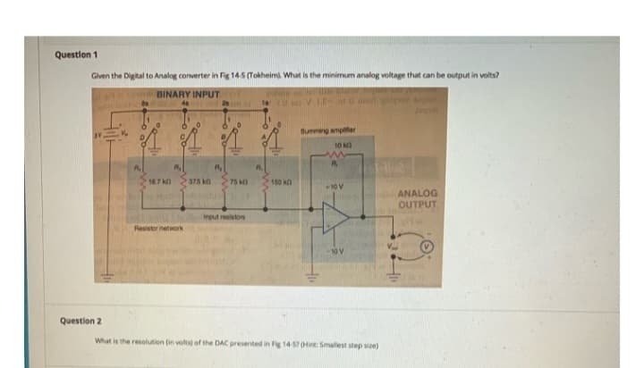 Question 1
Given the Digital to Analog converter in Fig 14-5 (Tokheim). What is the minimum analog voltage that can be output in volts?
BINARY INPUT
T
Question 2
16.7 k
Resistor network
375 k
75 k
Input resistors
18
150 k
Summing amplifier
10 k
www
+10 V
1-1102
What is the resolution (in volts) of the DAC presented in Fig 14-57 (Hint: Smallest step size)
ANALOG
OUTPUT