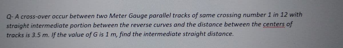 Q-A cross-over occur between two Meter Gauge parallel tracks of same crossing number 1 in 12 with
straight intermediate portion between the reverse curves and the distance between the centers of
tracks is 3.5 m. If the value of G is 1 m, find the intermediate straight distance.