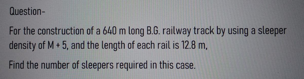 Question-
For the construction of a 640 m long B.G. railway track by using a sleeper
density of M + 5, and the length of each rail is 12.8 m,
Find the number of sleepers required in this case.