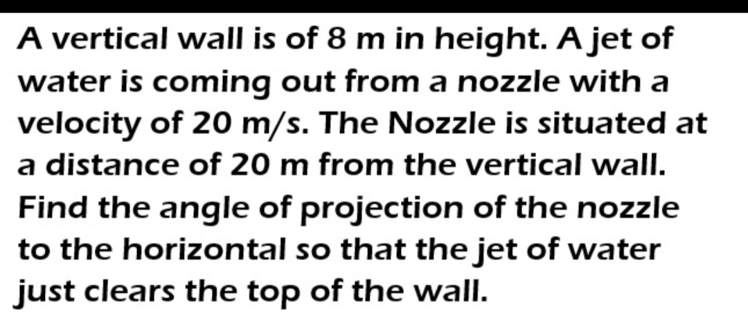 A vertical wall is of 8 m in height. A jet of
water is coming out from a nozzle with a
velocity of 20 m/s. The Nozzle is situated at
a distance of 20 m from the vertical wall.
Find the angle of projection of the nozzle
to the horizontal so that the jet of water
just clears the top of the wall.