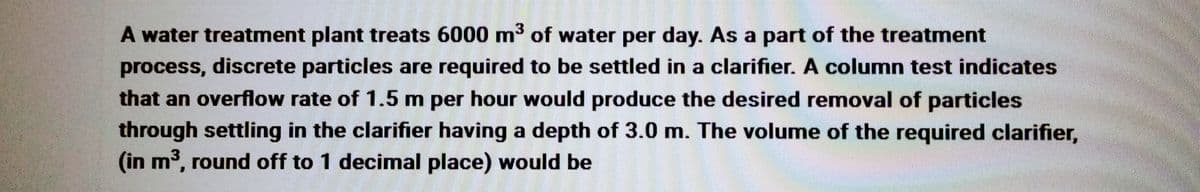 A water treatment plant treats 6000 m³ of water per day. As a part of the treatment
process, discrete particles are required to be settled in a clarifier. A column test indicates
that an overflow rate of 1.5 m per hour would produce the desired removal of particles
through settling in the clarifier having a depth of 3.0 m. The volume of the required clarifier,
(in m³, round off to 1 decimal place) would be