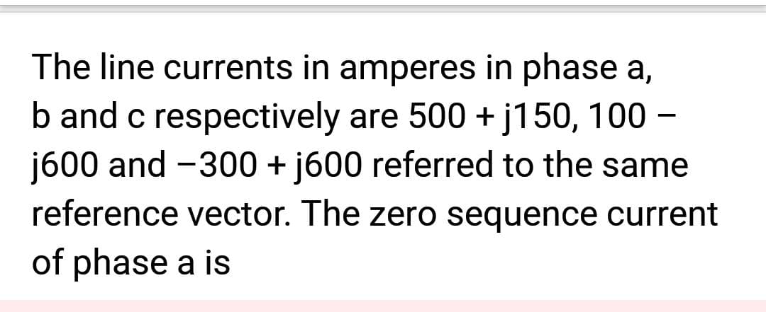 The line currents in amperes in phase a,
b and c respectively are 500 + j150, 100 -
j600 and -300 + j600 referred to the same
reference vector. The zero sequence current
of phase a is