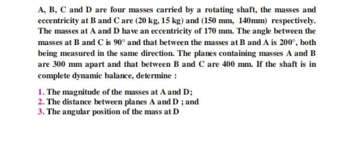 A, B, C and D are four masses carried by a rotating shaft, the masses and
eccentricity at B and C are (20 kg, 15 kg) and (150 mm, 140mm) respectively.
The masses at A and D have an eccentricity of 170 mm. The angle between the
masses at B and C is 90° and that between the masses at B and A is 200°, both
being measured in the same direction. The planes containing masses A and B
are 300 mm apart and that between B and C are 400 mm. If the shaft is in
complete dynamic balance, determine :
1. The magnitude of the masses at A and D;
2. The distance between planes A and D ; and
3. The angular position of the mass at D