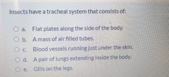 Insects have a tracheal system that consists of:
O a. Flat plates along the side of the body.
O b. Amass of air filled tubes.
O c. Blood vessels running just under the skin.
O d. Apair of lungs extending inside the body.
O e. Gills on the legs.
