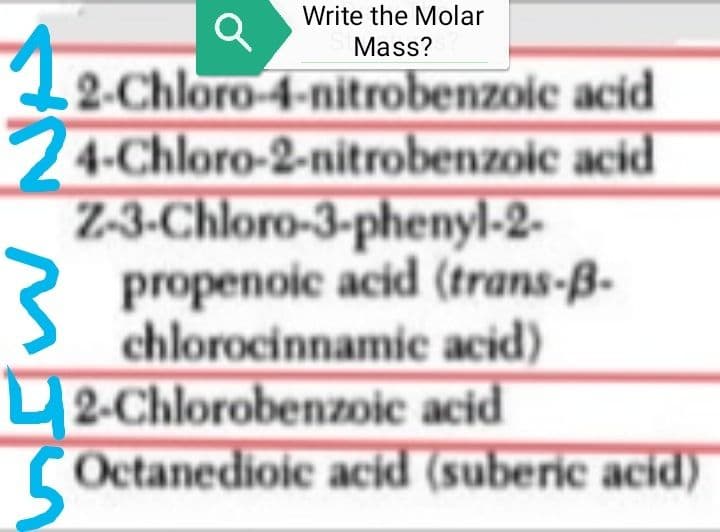 12-Ch
Q
Write the Molar
Mass?
2-Chloro-4-nitrobenzoic acid
24-Chloro-2-nitrobenzoic acid
Z-3-Chloro-3-phenyl-2-
propenoic acid (trans-B-
chlorocinnamic acid)
2-Chlorobenzoic acid
Octanedioic acid (suberic acid)