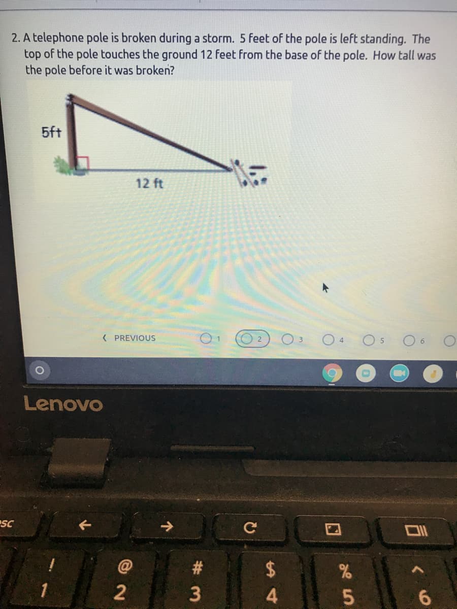 2. A telephone pole is broken during a storm. 5 feet of the pole is left standing. The
top of the pole touches the ground 12 feet from the base of the pole. How tall was
the pole before it was broken?
5ft
12 ft
( PREVIOUS
O 6
4
5
Lenovo
SC
#
2$
2
4.
6.
口
